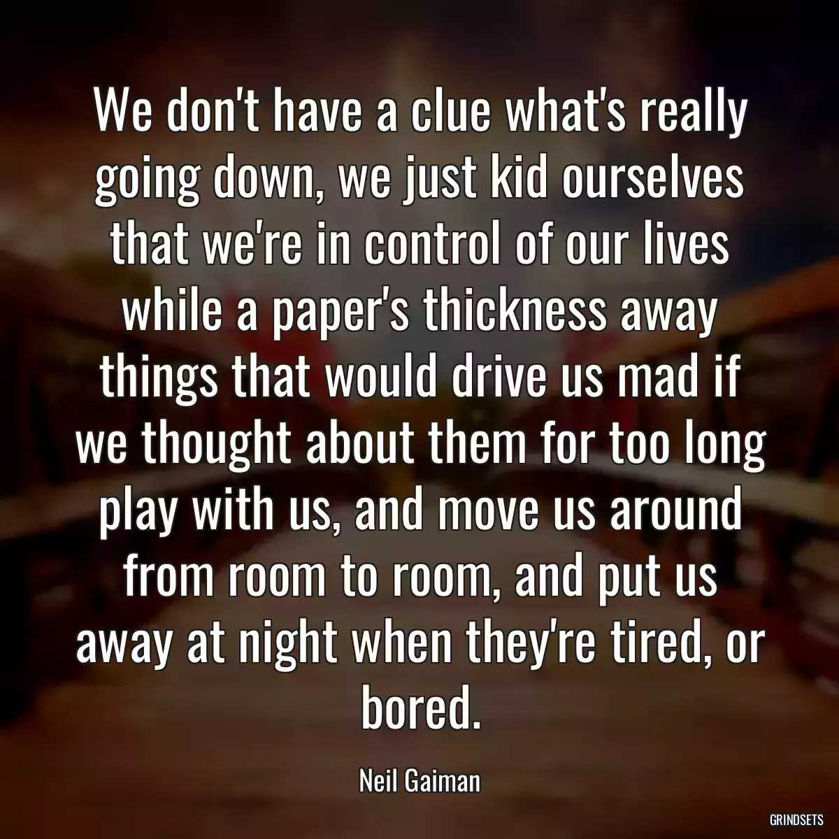 We don\'t have a clue what\'s really going down, we just kid ourselves that we\'re in control of our lives while a paper\'s thickness away things that would drive us mad if we thought about them for too long play with us, and move us around from room to room, and put us away at night when they\'re tired, or bored.