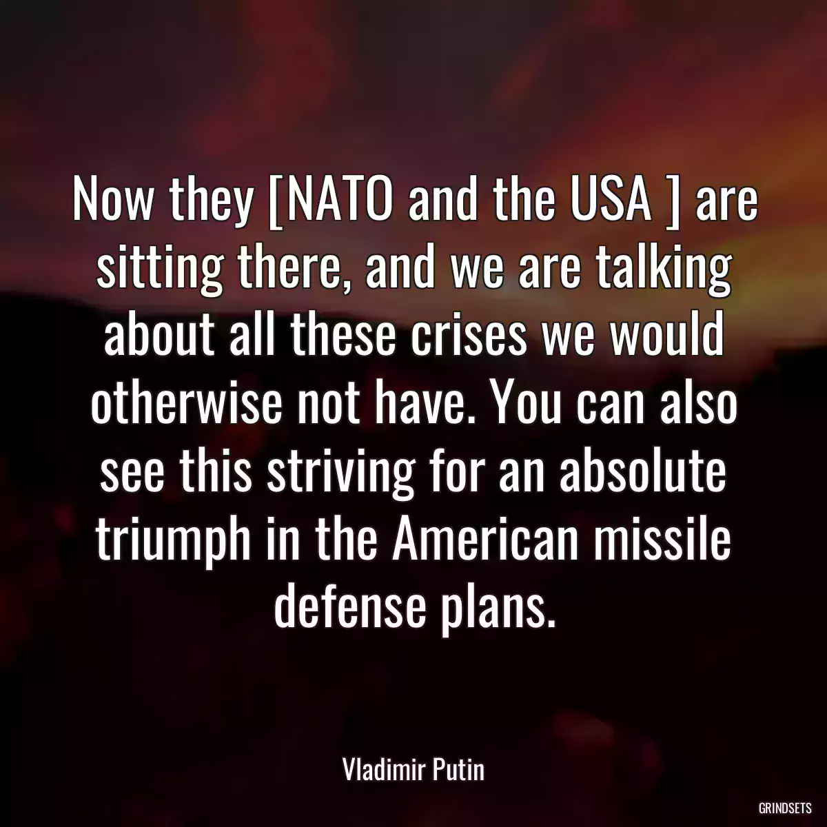 Now they [NATO and the USA ] are sitting there, and we are talking about all these crises we would otherwise not have. You can also see this striving for an absolute triumph in the American missile defense plans.