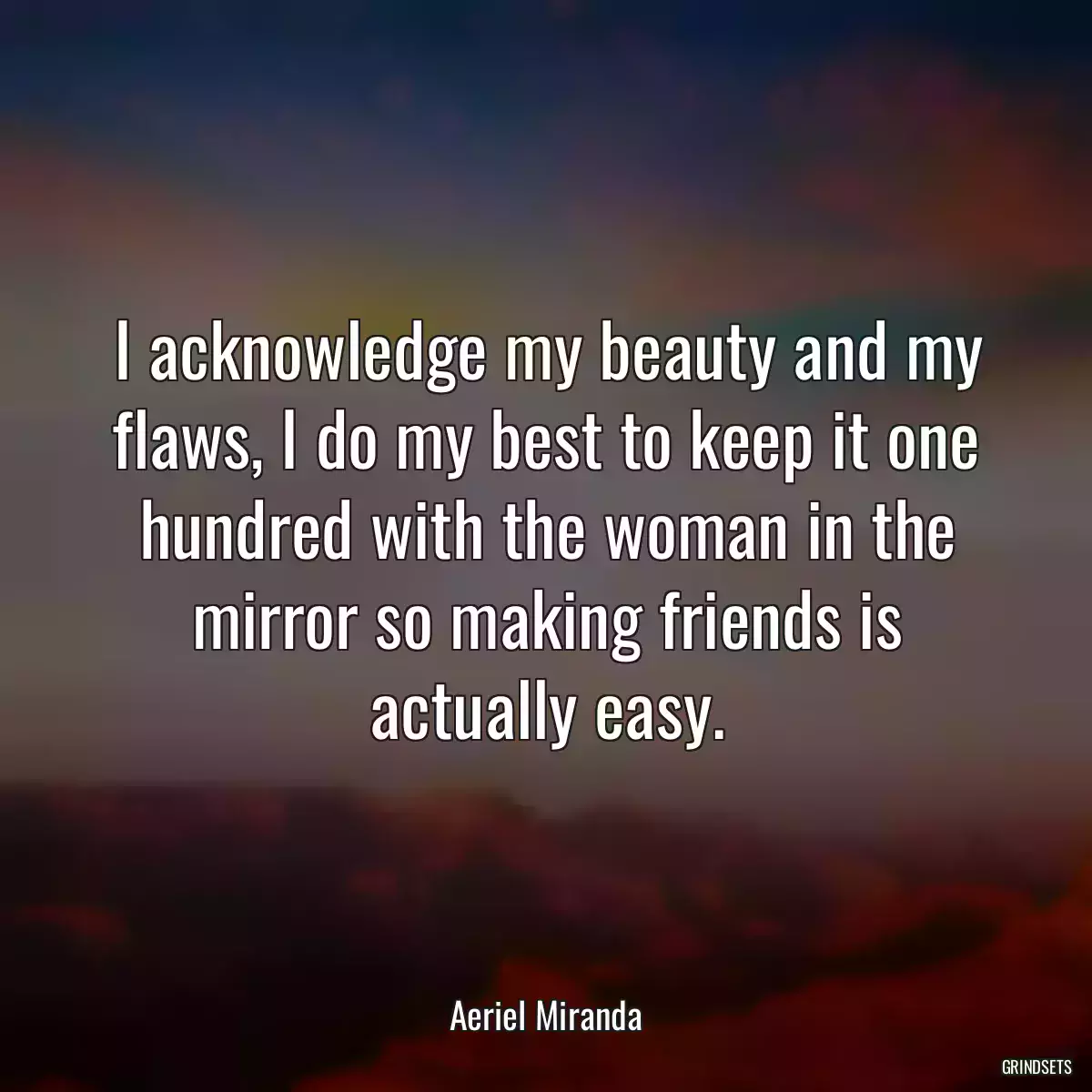 I acknowledge my beauty and my flaws, I do my best to keep it one hundred with the woman in the mirror so making friends is actually easy.