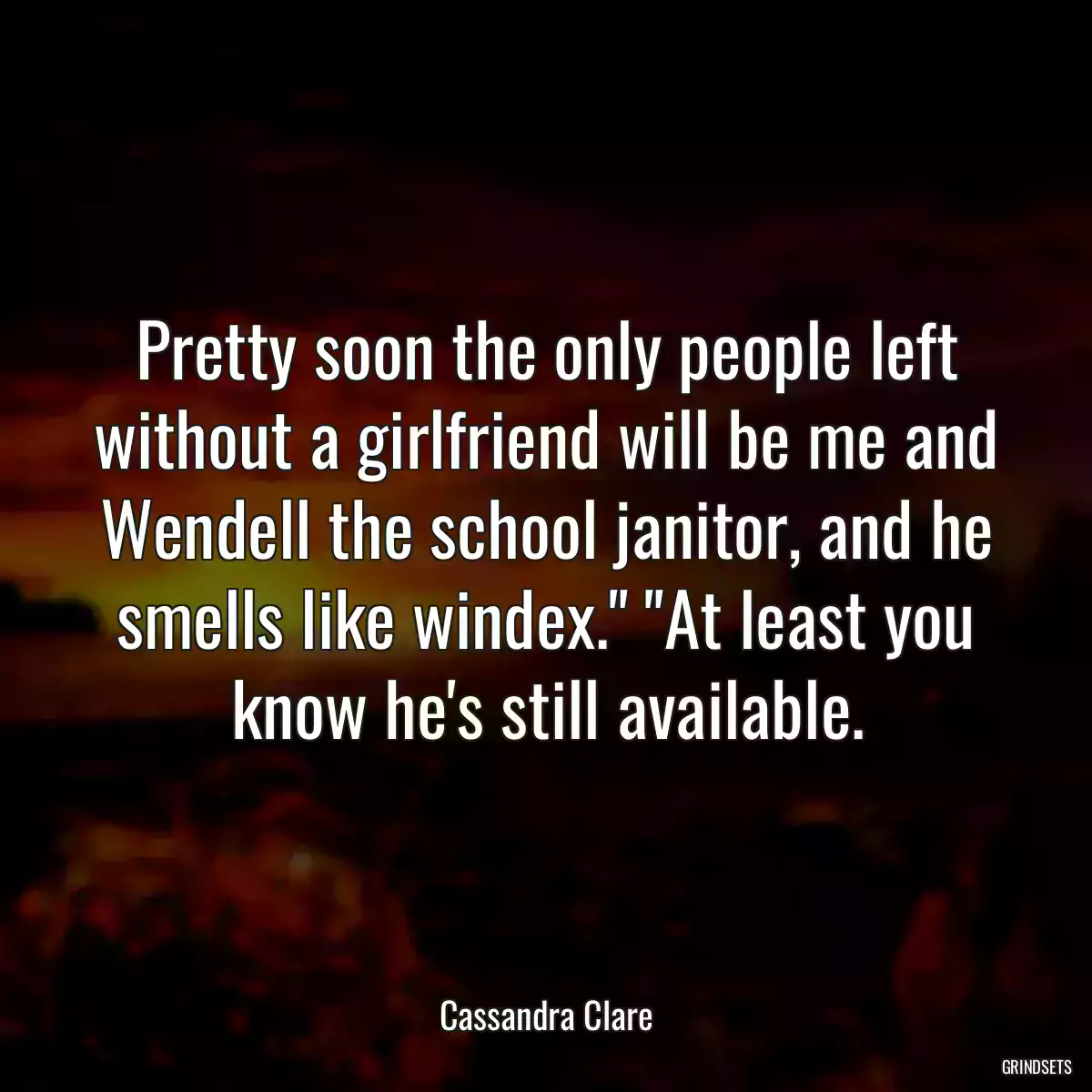 Pretty soon the only people left without a girlfriend will be me and Wendell the school janitor, and he smells like windex.\