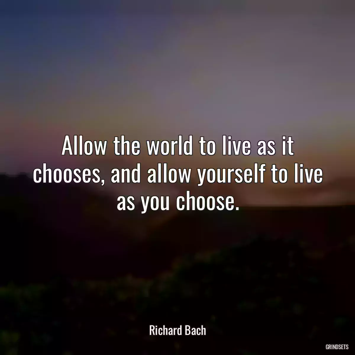 Allow the world to live as it chooses, and allow yourself to live as you choose.