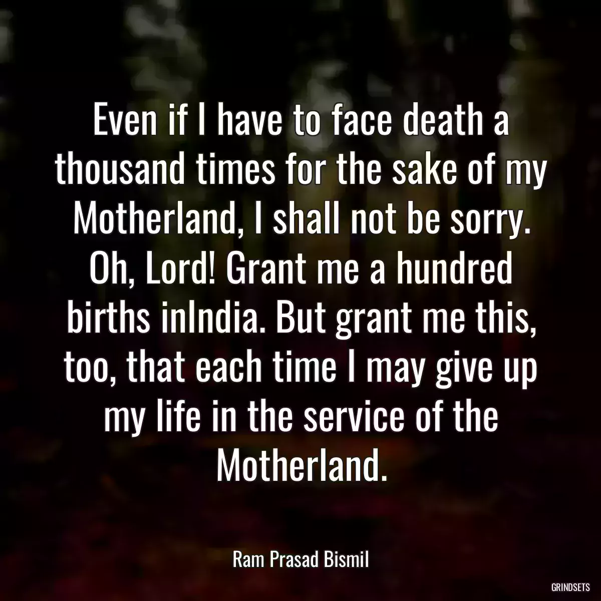 Even if I have to face death a thousand times for the sake of my Motherland, I shall not be sorry. Oh, Lord! Grant me a hundred births inIndia. But grant me this, too, that each time I may give up my life in the service of the Motherland.