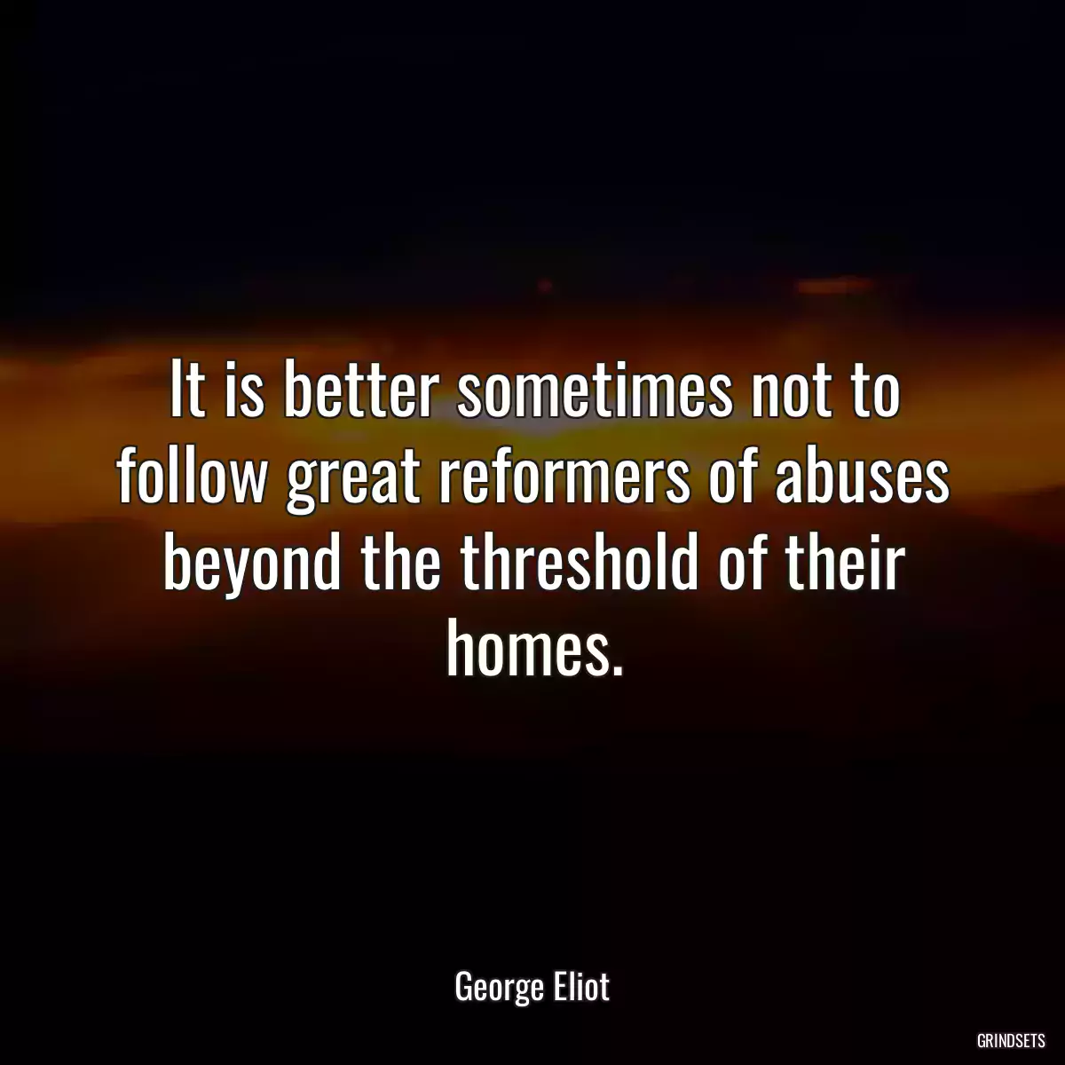 It is better sometimes not to follow great reformers of abuses beyond the threshold of their homes.