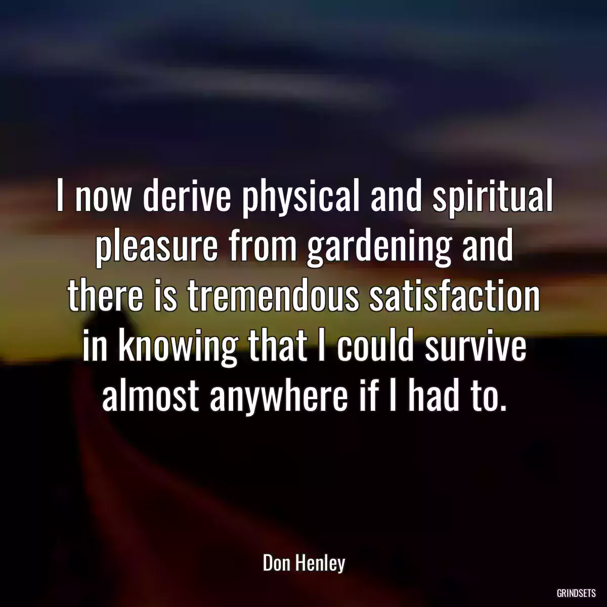 I now derive physical and spiritual pleasure from gardening and there is tremendous satisfaction in knowing that I could survive almost anywhere if I had to.