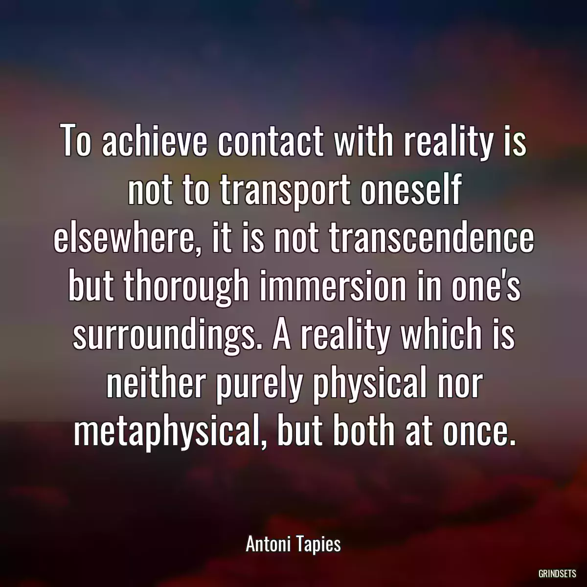 To achieve contact with reality is not to transport oneself elsewhere, it is not transcendence but thorough immersion in one\'s surroundings. A reality which is neither purely physical nor metaphysical, but both at once.