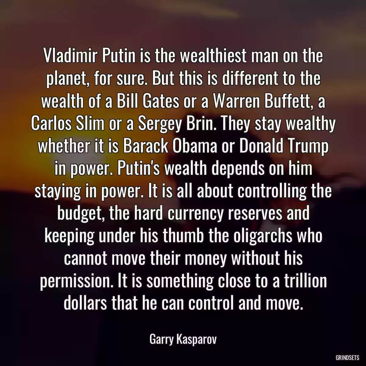 Vladimir Putin is the wealthiest man on the planet, for sure. But this is different to the wealth of a Bill Gates or a Warren Buffett, a Carlos Slim or a Sergey Brin. They stay wealthy whether it is Barack Obama or Donald Trump in power. Putin\'s wealth depends on him staying in power. It is all about controlling the budget, the hard currency reserves and keeping under his thumb the oligarchs who cannot move their money without his permission. It is something close to a trillion dollars that he can control and move.