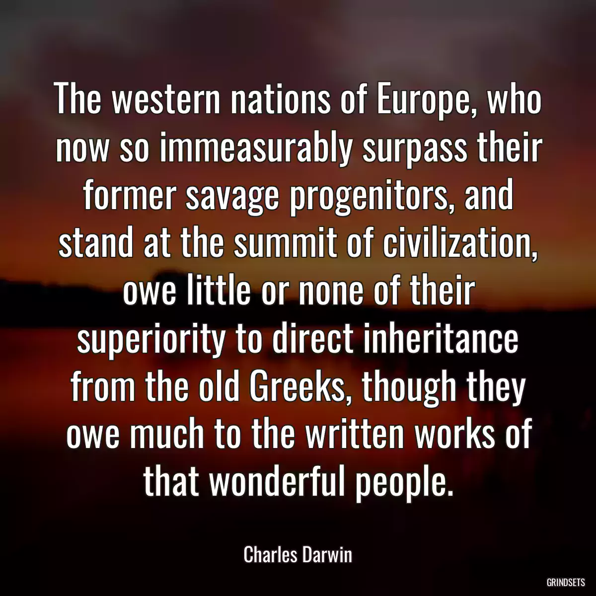 The western nations of Europe, who now so immeasurably surpass their former savage progenitors, and stand at the summit of civilization, owe little or none of their superiority to direct inheritance from the old Greeks, though they owe much to the written works of that wonderful people.