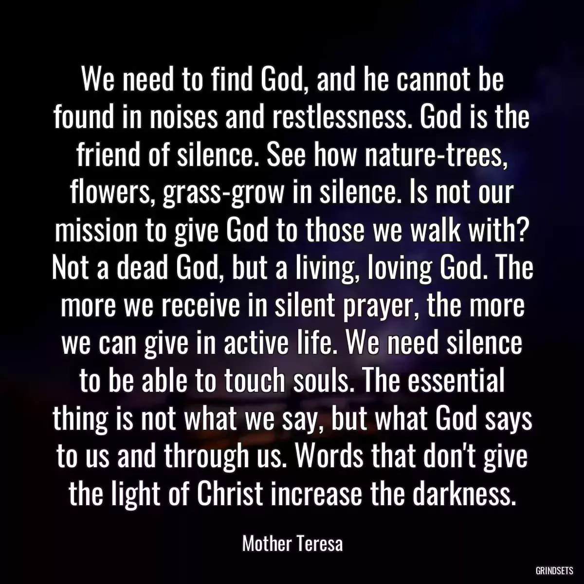 We need to find God, and he cannot be found in noises and restlessness. God is the friend of silence. See how nature-trees, flowers, grass-grow in silence. Is not our mission to give God to those we walk with? Not a dead God, but a living, loving God. The more we receive in silent prayer, the more we can give in active life. We need silence to be able to touch souls. The essential thing is not what we say, but what God says to us and through us. Words that don\'t give the light of Christ increase the darkness.