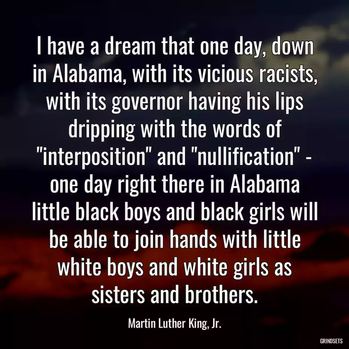 I have a dream that one day, down in Alabama, with its vicious racists, with its governor having his lips dripping with the words of \