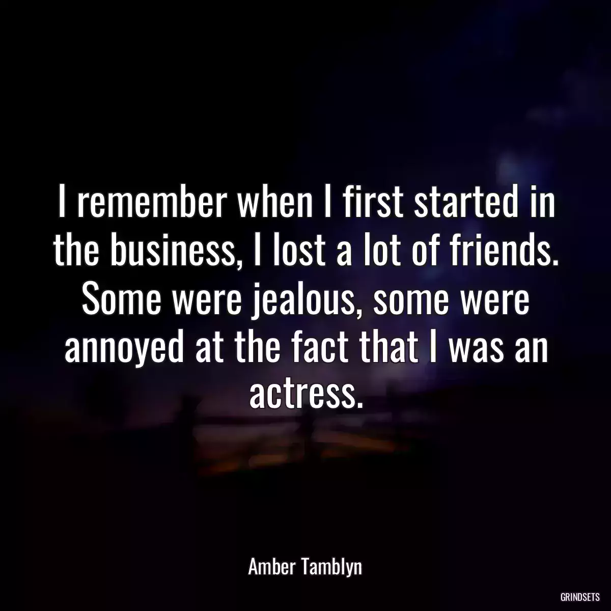 I remember when I first started in the business, I lost a lot of friends. Some were jealous, some were annoyed at the fact that I was an actress.