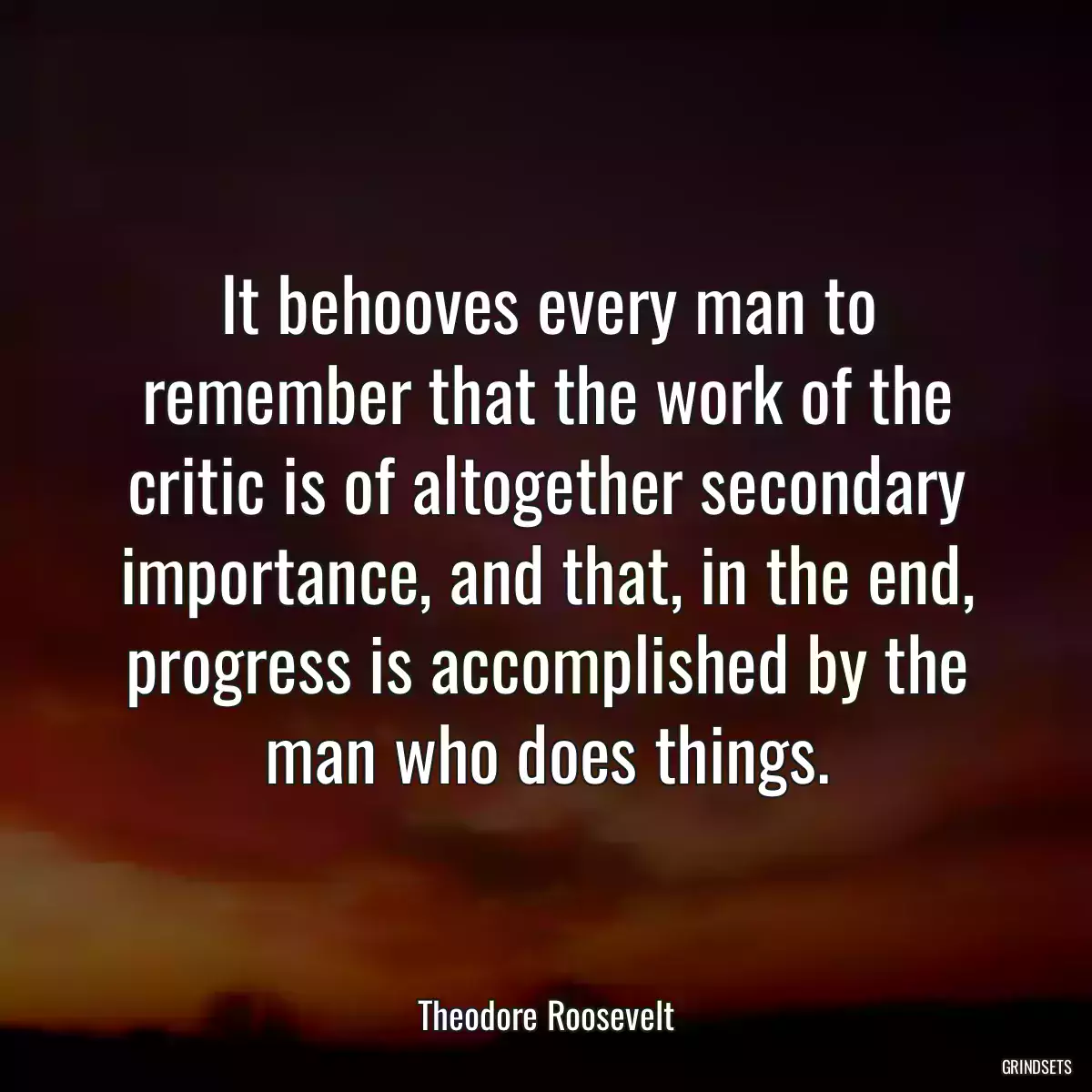 It behooves every man to remember that the work of the critic is of altogether secondary importance, and that, in the end, progress is accomplished by the man who does things.