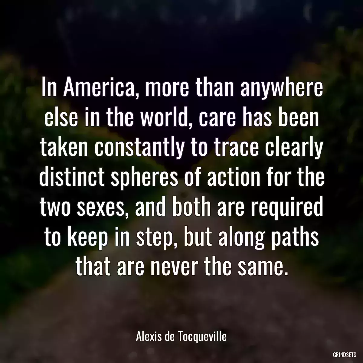 In America, more than anywhere else in the world, care has been taken constantly to trace clearly distinct spheres of action for the two sexes, and both are required to keep in step, but along paths that are never the same.