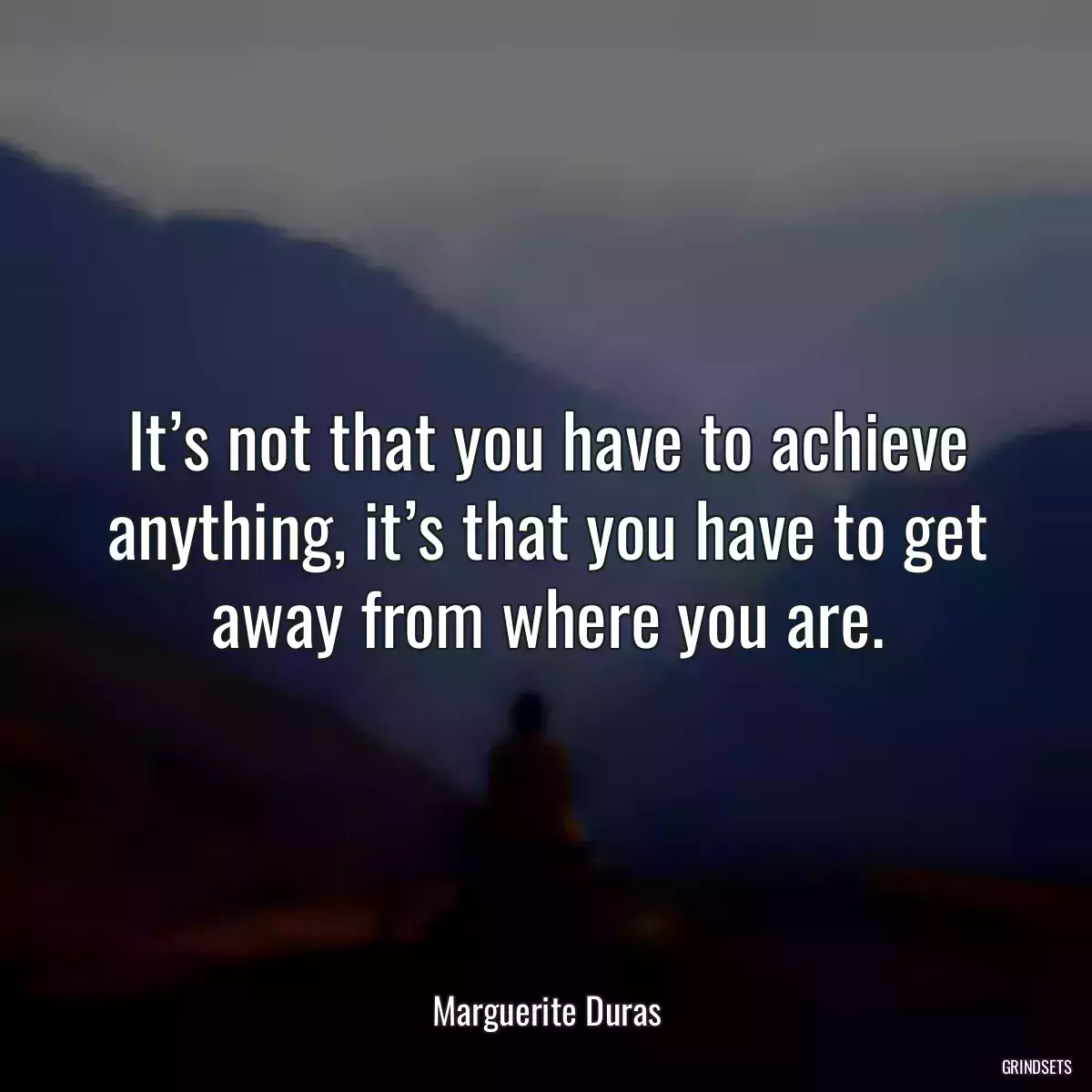 It’s not that you have to achieve anything, it’s that you have to get away from where you are.