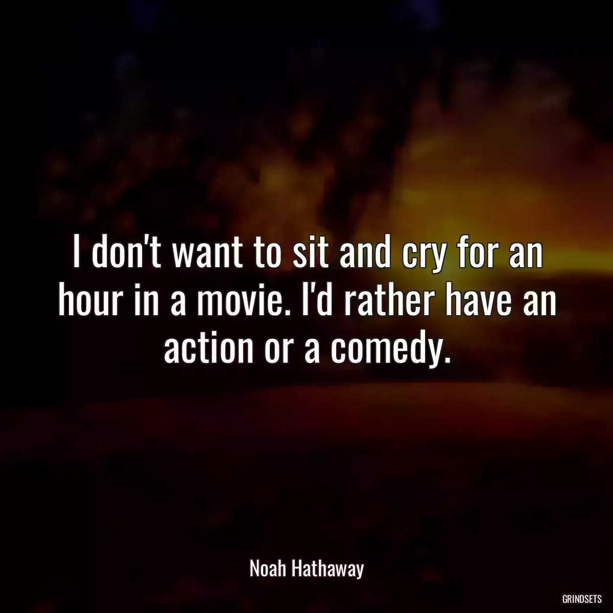 I don\'t want to sit and cry for an hour in a movie. I\'d rather have an action or a comedy.