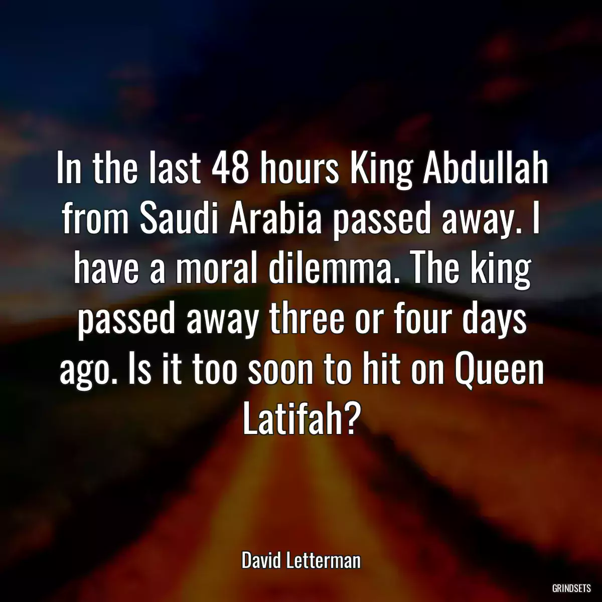 In the last 48 hours King Abdullah from Saudi Arabia passed away. I have a moral dilemma. The king passed away three or four days ago. Is it too soon to hit on Queen Latifah?