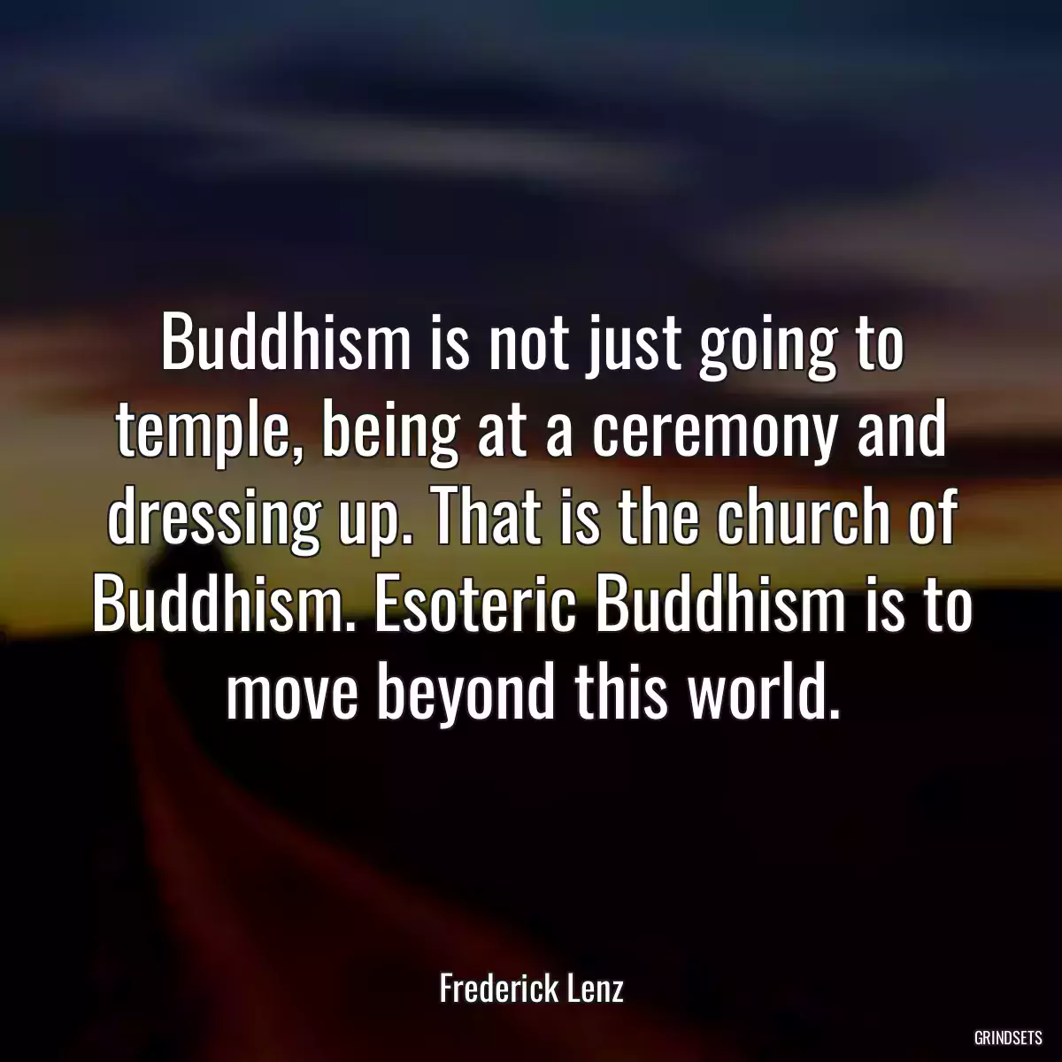 Buddhism is not just going to temple, being at a ceremony and dressing up. That is the church of Buddhism. Esoteric Buddhism is to move beyond this world.