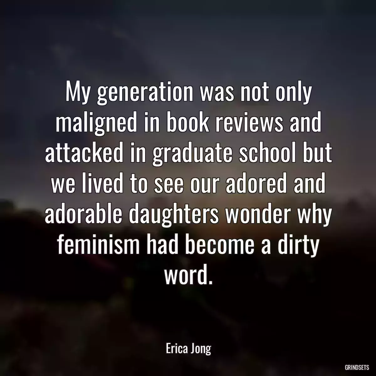 My generation was not only maligned in book reviews and attacked in graduate school but we lived to see our adored and adorable daughters wonder why feminism had become a dirty word.