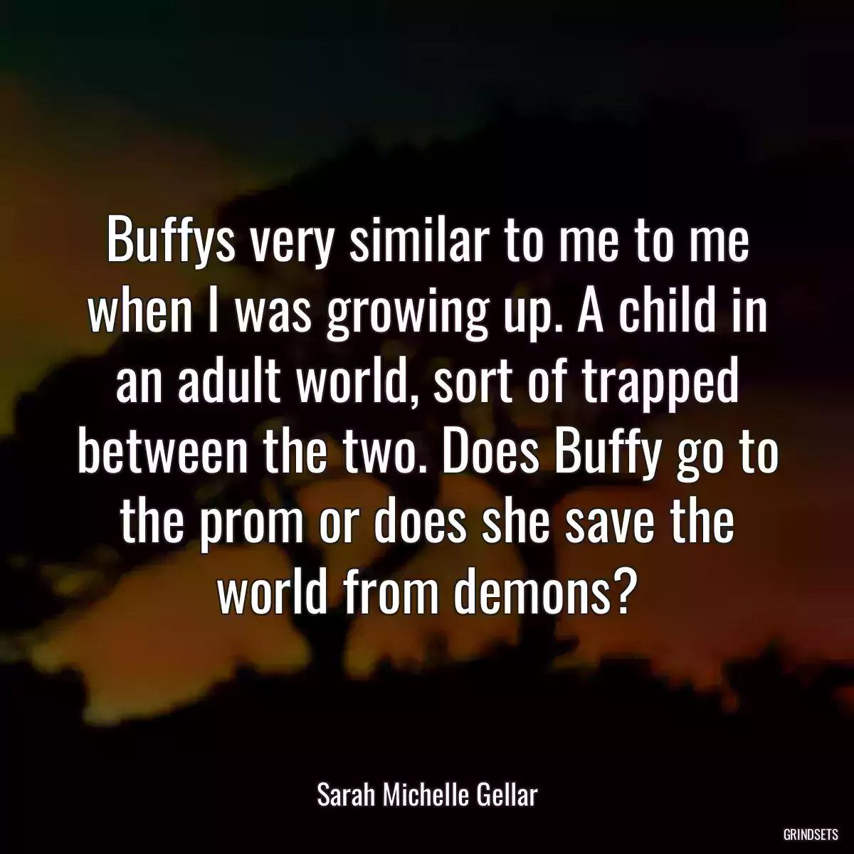 Buffys very similar to me to me when I was growing up. A child in an adult world, sort of trapped between the two. Does Buffy go to the prom or does she save the world from demons?