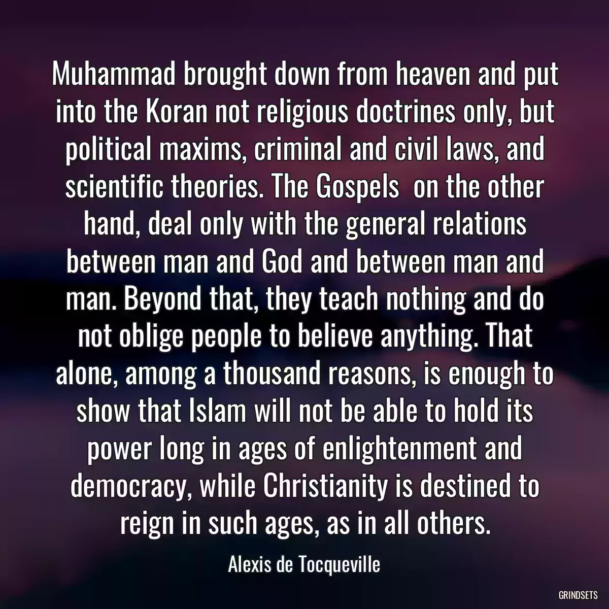 Muhammad brought down from heaven and put into the Koran not religious doctrines only, but political maxims, criminal and civil laws, and scientific theories. The Gospels  on the other hand, deal only with the general relations between man and God and between man and man. Beyond that, they teach nothing and do not oblige people to believe anything. That alone, among a thousand reasons, is enough to show that Islam will not be able to hold its power long in ages of enlightenment and democracy, while Christianity is destined to reign in such ages, as in all others.