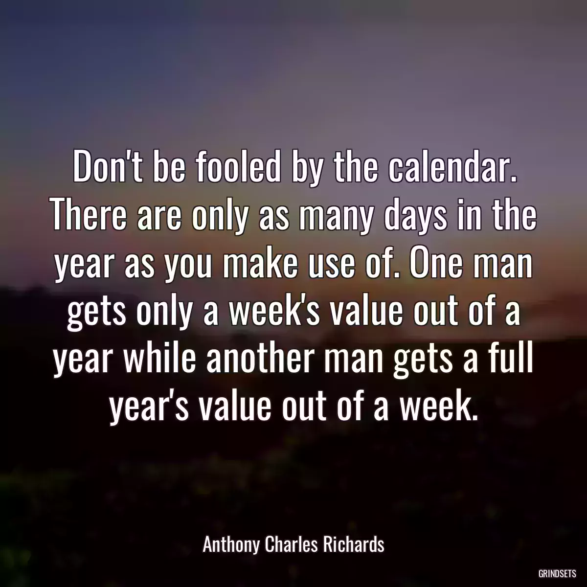 Don\'t be fooled by the calendar. There are only as many days in the year as you make use of. One man gets only a week\'s value out of a year while another man gets a full year\'s value out of a week.