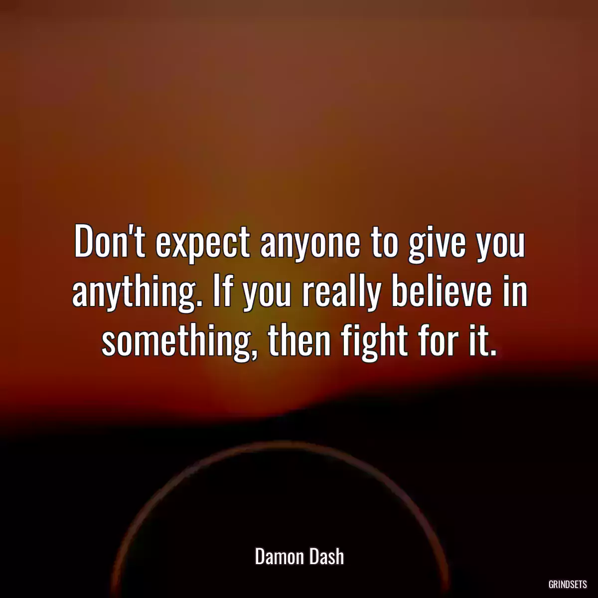 Don\'t expect anyone to give you anything. If you really believe in something, then fight for it.