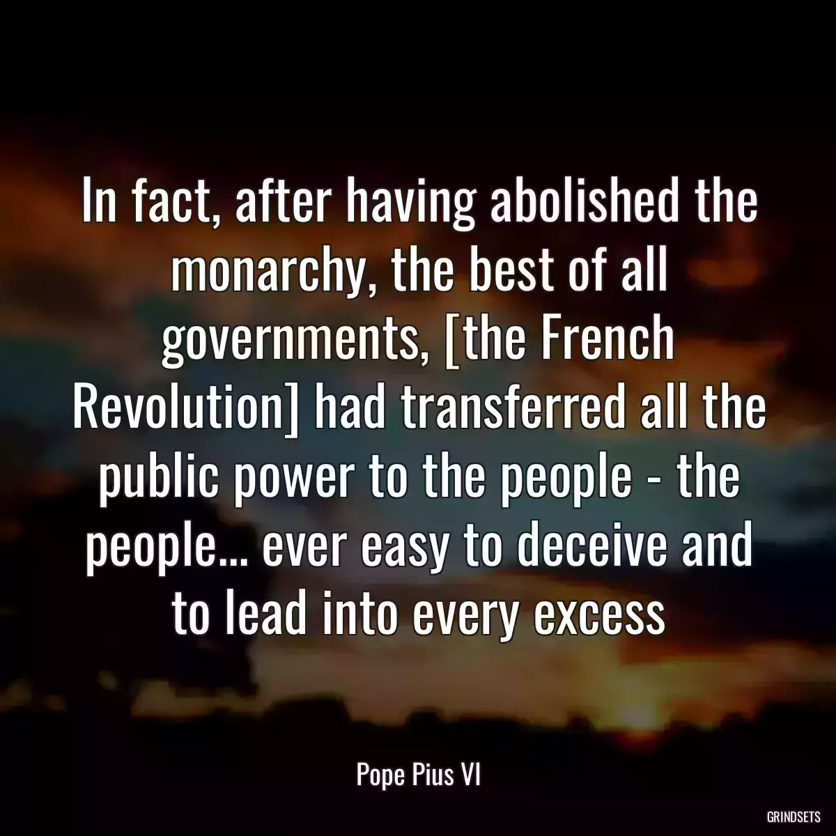 In fact, after having abolished the monarchy, the best of all governments, [the French Revolution] had transferred all the public power to the people - the people... ever easy to deceive and to lead into every excess