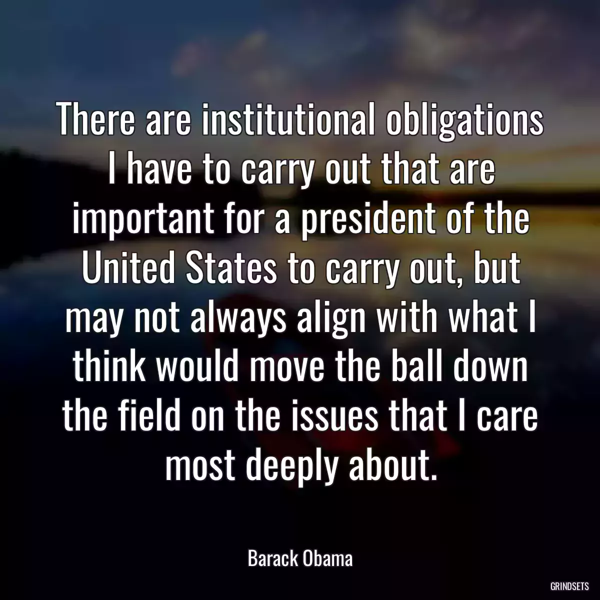 There are institutional obligations I have to carry out that are important for a president of the United States to carry out, but may not always align with what I think would move the ball down the field on the issues that I care most deeply about.