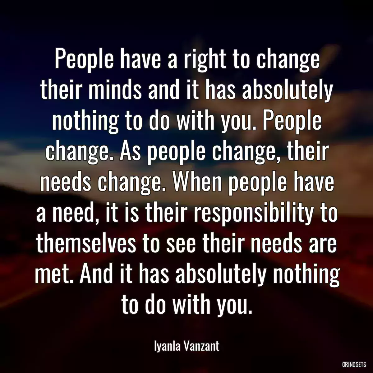 People have a right to change their minds and it has absolutely nothing to do with you. People change. As people change, their needs change. When people have a need, it is their responsibility to themselves to see their needs are met. And it has absolutely nothing to do with you.