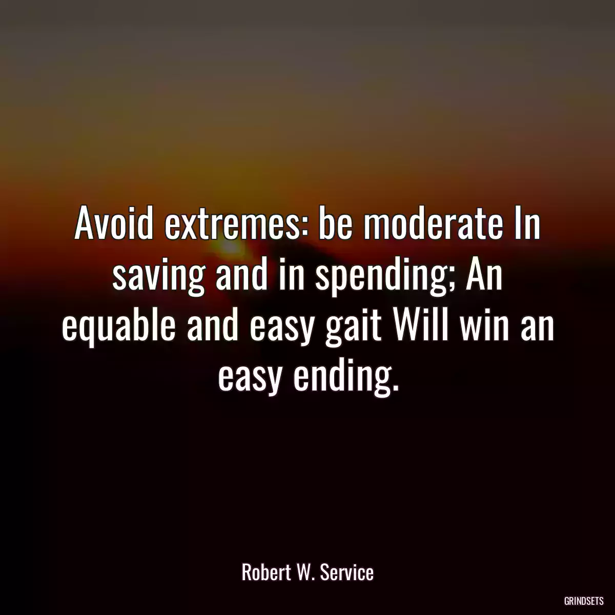 Avoid extremes: be moderate In saving and in spending; An equable and easy gait Will win an easy ending.