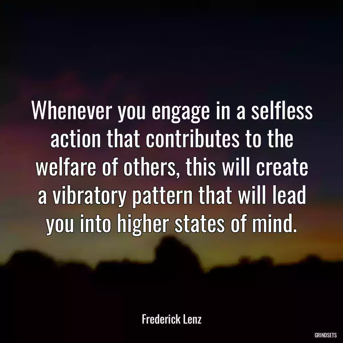 Whenever you engage in a selfless action that contributes to the welfare of others, this will create a vibratory pattern that will lead you into higher states of mind.