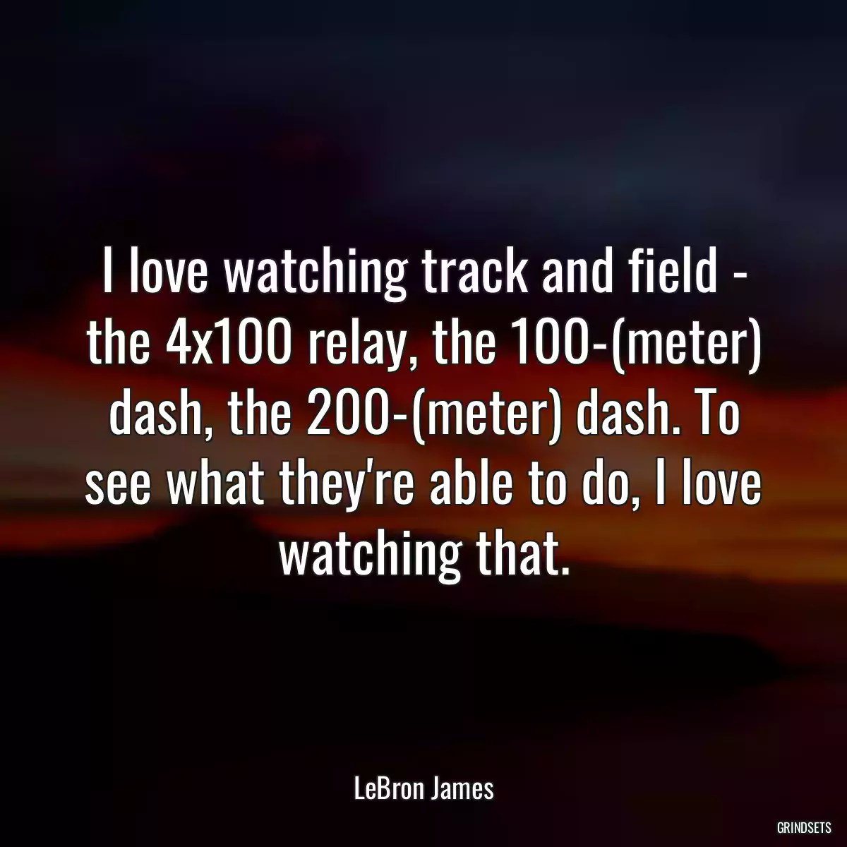 I love watching track and field - the 4x100 relay, the 100-(meter) dash, the 200-(meter) dash. To see what they\'re able to do, I love watching that.