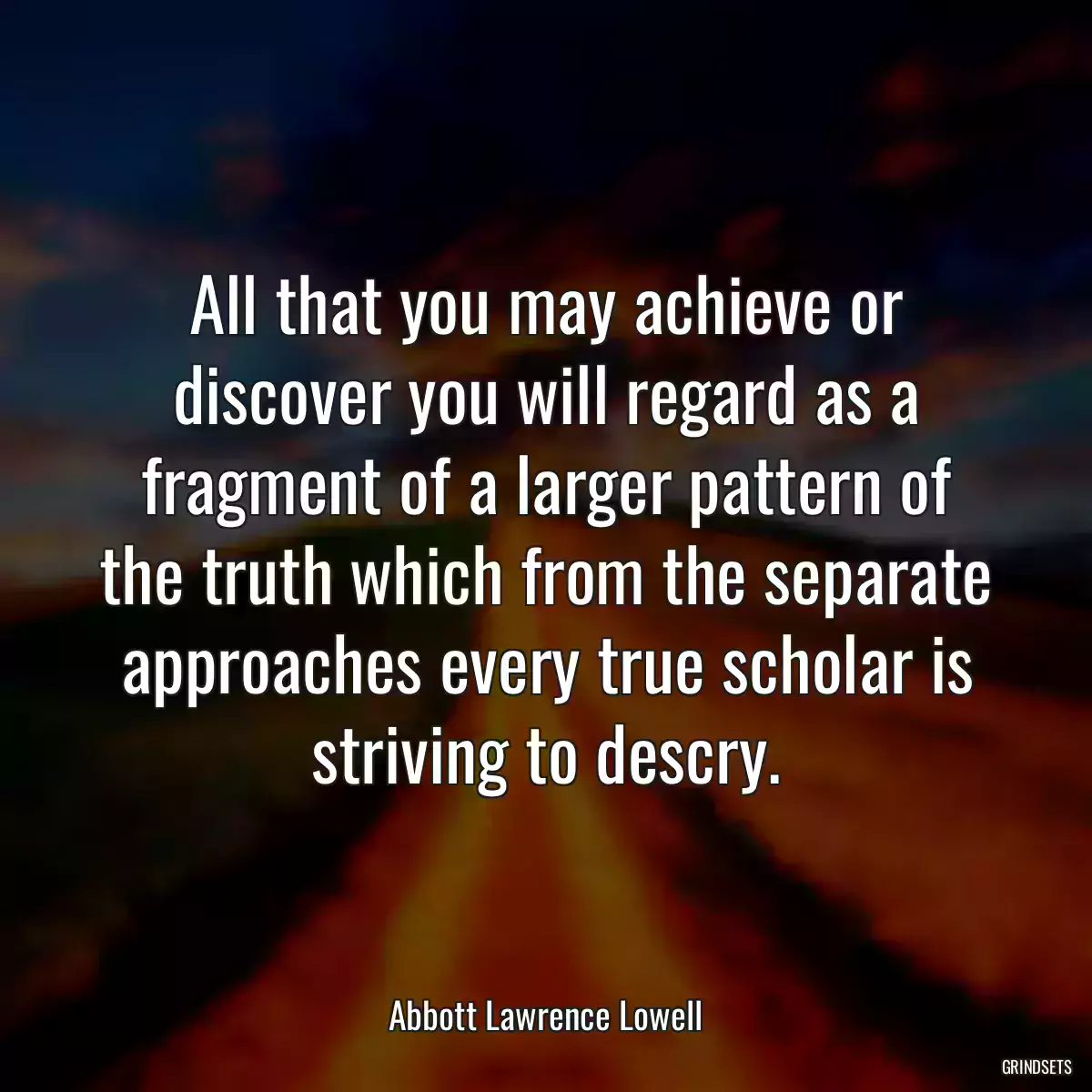 All that you may achieve or discover you will regard as a fragment of a larger pattern of the truth which from the separate approaches every true scholar is striving to descry.