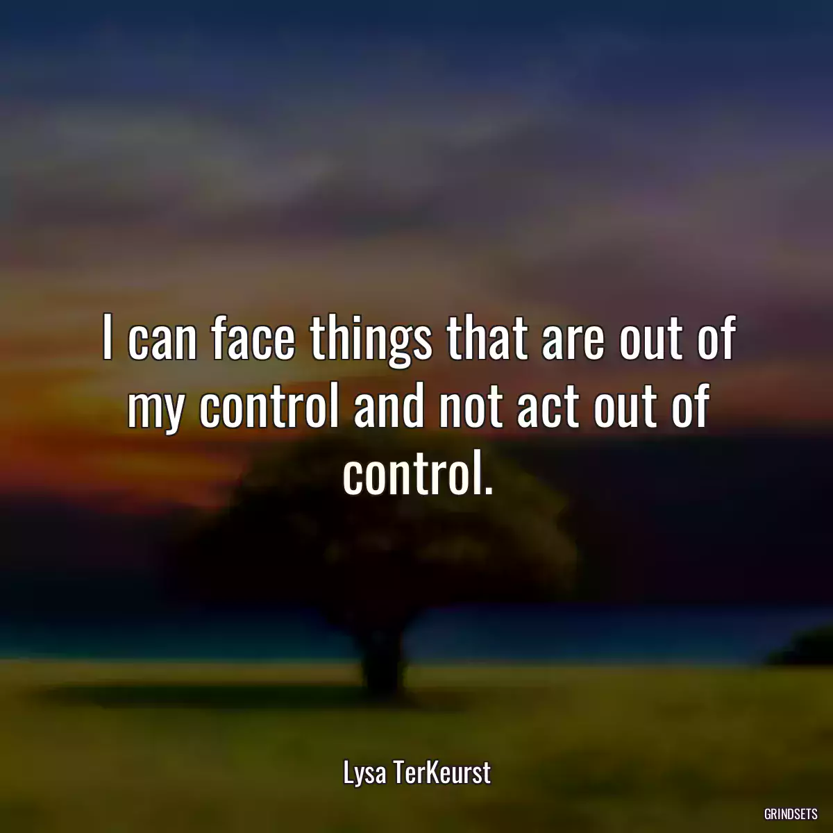 I can face things that are out of my control and not act out of control.