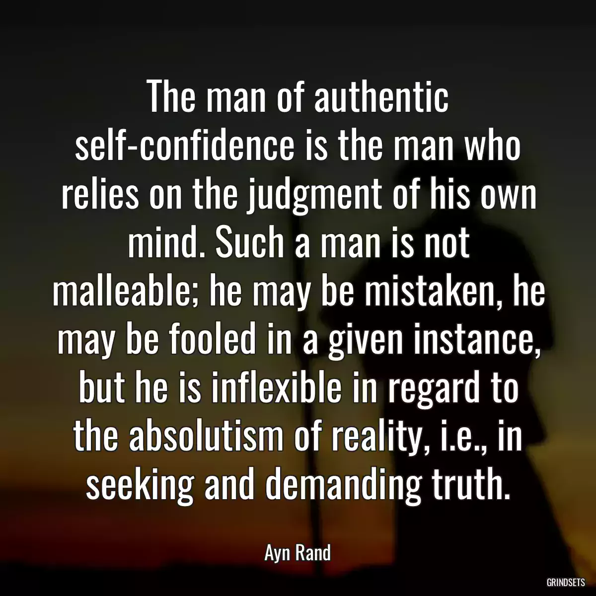 The man of authentic self-confidence is the man who relies on the judgment of his own mind. Such a man is not malleable; he may be mistaken, he may be fooled in a given instance, but he is inflexible in regard to the absolutism of reality, i.e., in seeking and demanding truth.