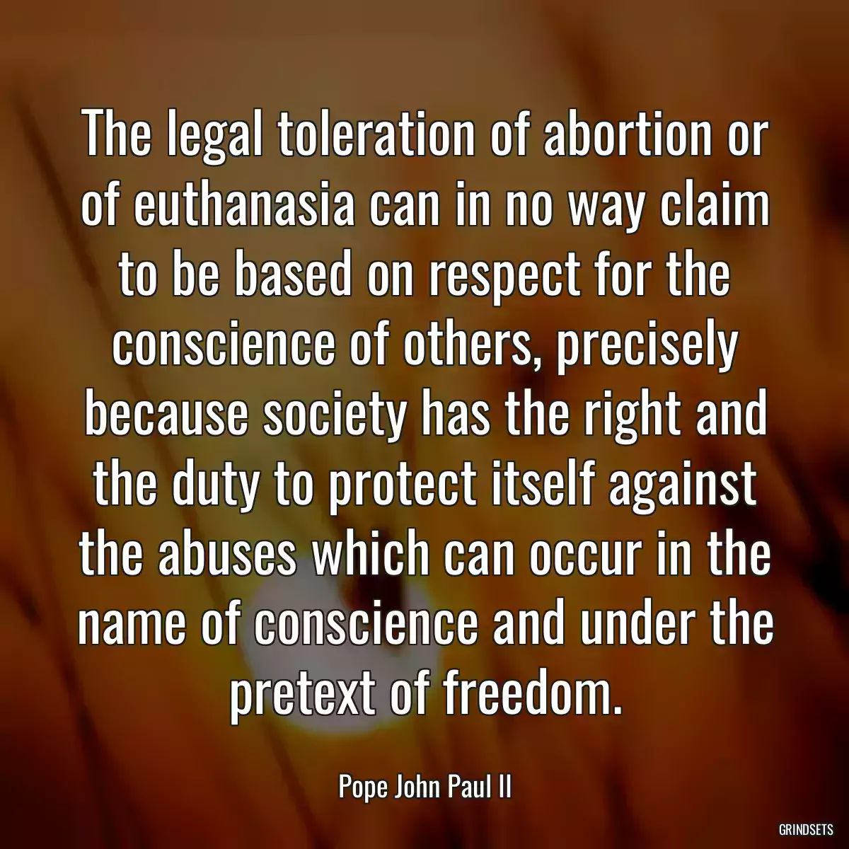 The legal toleration of abortion or of euthanasia can in no way claim to be based on respect for the conscience of others, precisely because society has the right and the duty to protect itself against the abuses which can occur in the name of conscience and under the pretext of freedom.