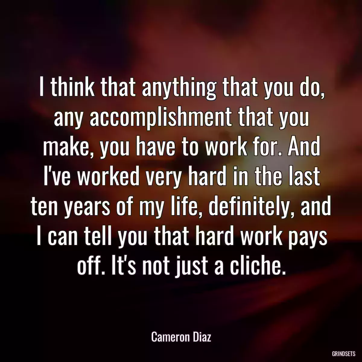 I think that anything that you do, any accomplishment that you make, you have to work for. And I\'ve worked very hard in the last ten years of my life, definitely, and I can tell you that hard work pays off. It\'s not just a cliche.