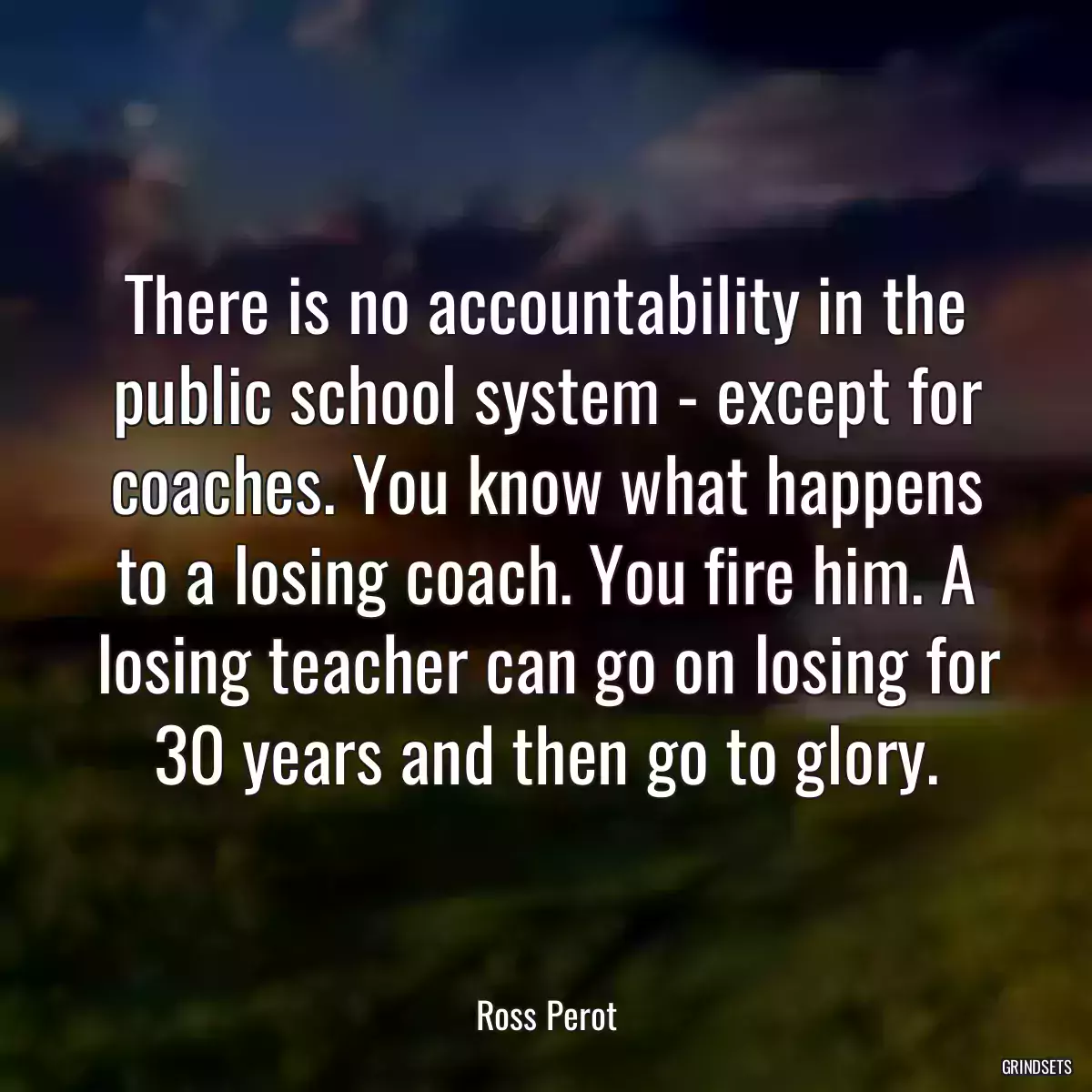 There is no accountability in the public school system - except for coaches. You know what happens to a losing coach. You fire him. A losing teacher can go on losing for 30 years and then go to glory.