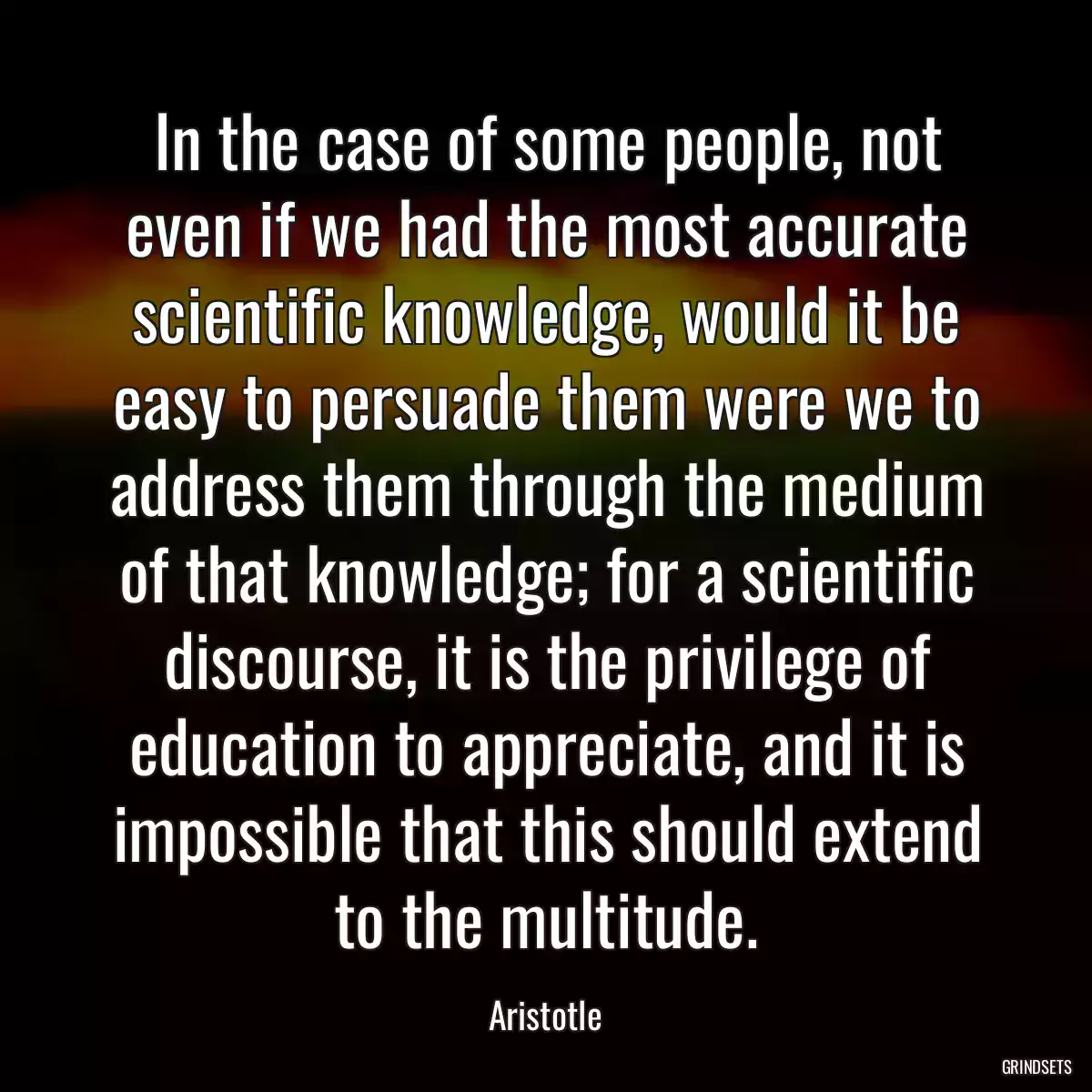 In the case of some people, not even if we had the most accurate scientific knowledge, would it be easy to persuade them were we to address them through the medium of that knowledge; for a scientific discourse, it is the privilege of education to appreciate, and it is impossible that this should extend to the multitude.