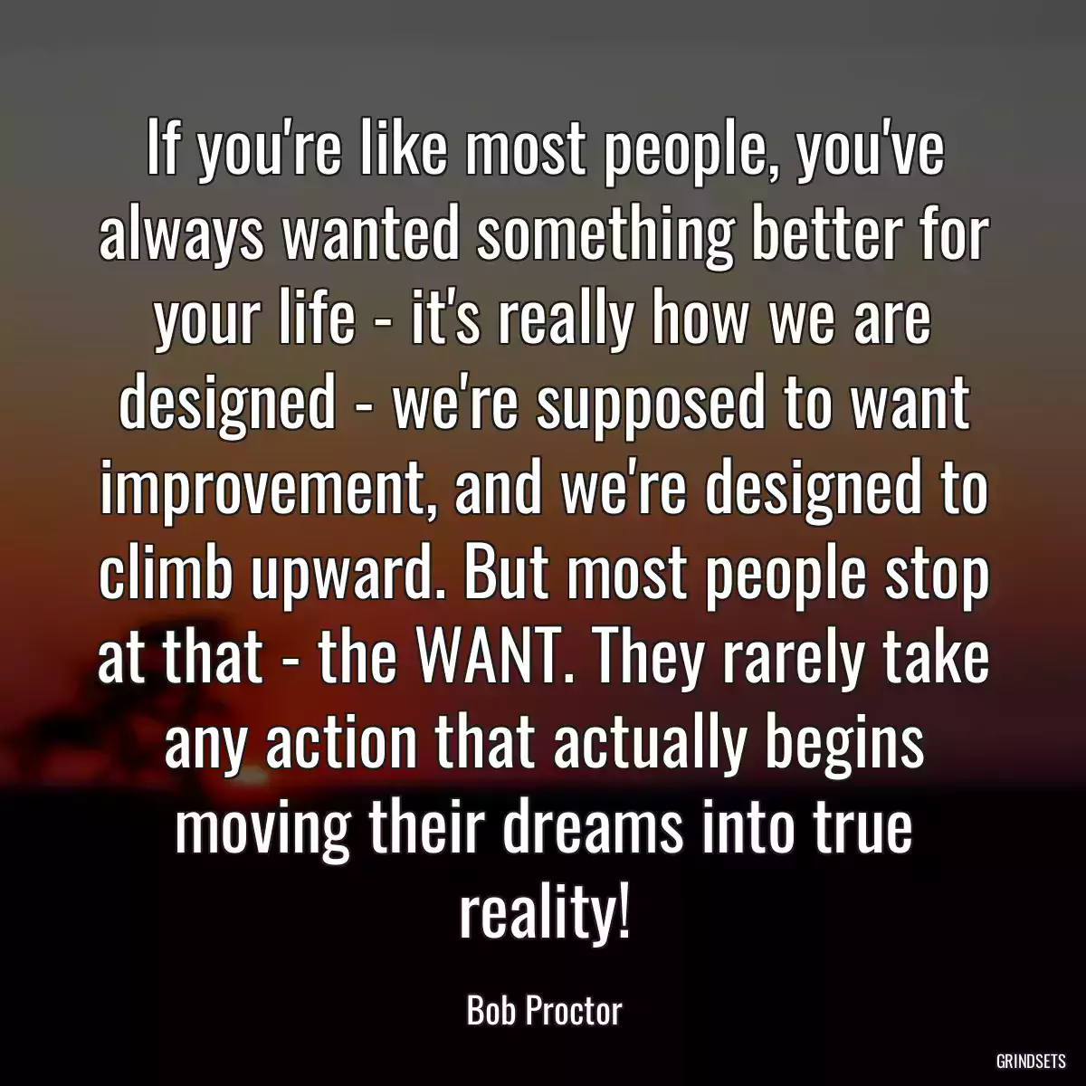 If you\'re like most people, you\'ve always wanted something better for your life - it\'s really how we are designed - we\'re supposed to want improvement, and we\'re designed to climb upward. But most people stop at that - the WANT. They rarely take any action that actually begins moving their dreams into true reality!