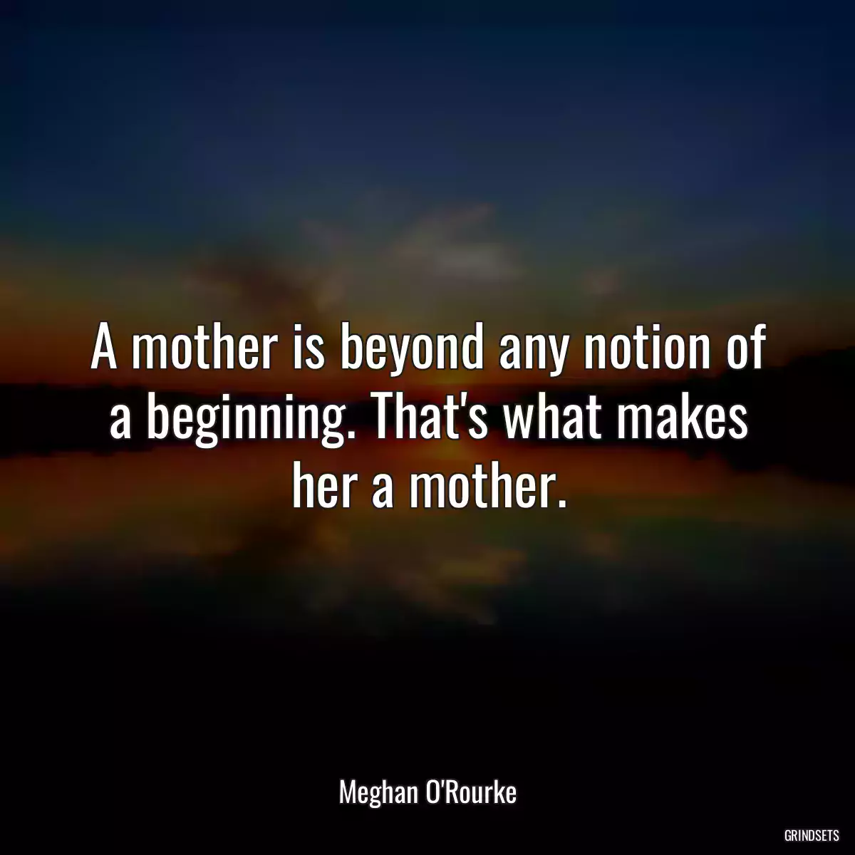 A mother is beyond any notion of a beginning. That\'s what makes her a mother.