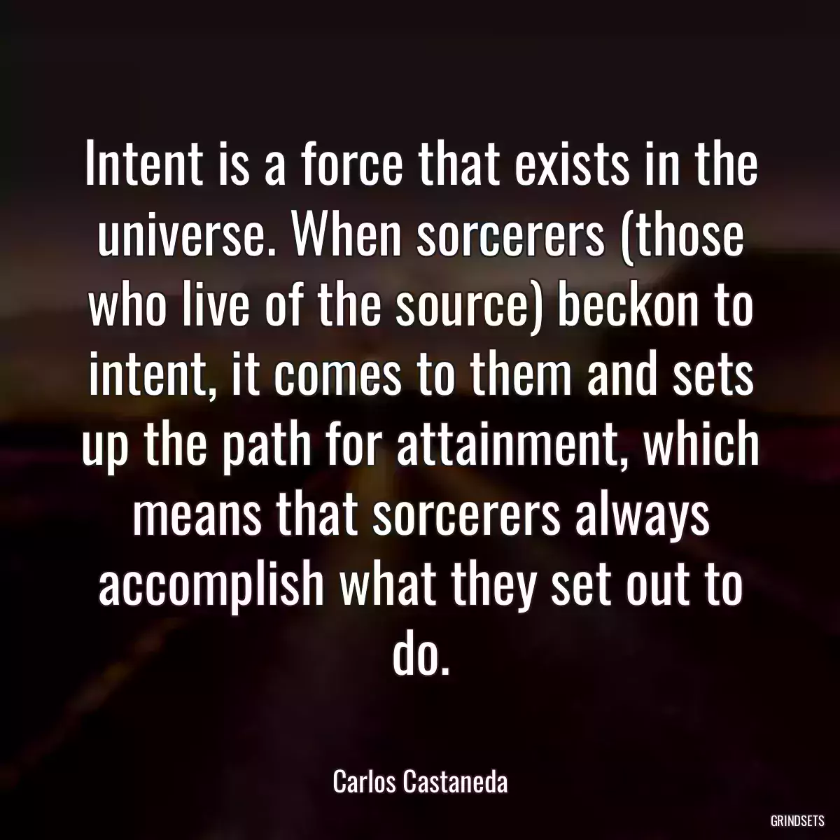 Intent is a force that exists in the universe. When sorcerers (those who live of the source) beckon to intent, it comes to them and sets up the path for attainment, which means that sorcerers always accomplish what they set out to do.