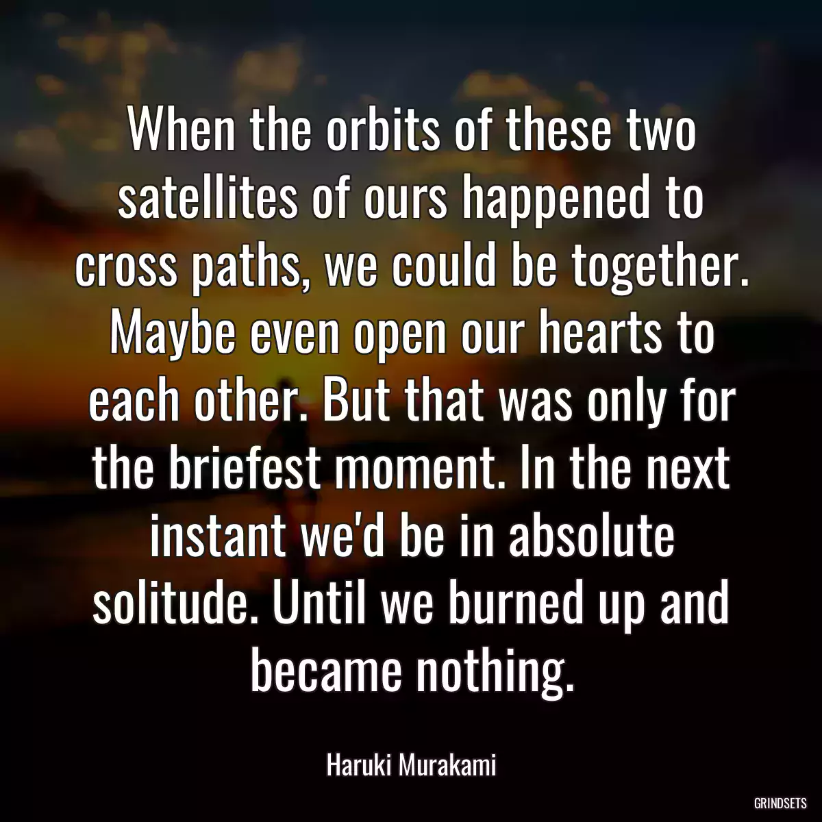 When the orbits of these two satellites of ours happened to cross paths, we could be together. Maybe even open our hearts to each other. But that was only for the briefest moment. In the next instant we\'d be in absolute solitude. Until we burned up and became nothing.