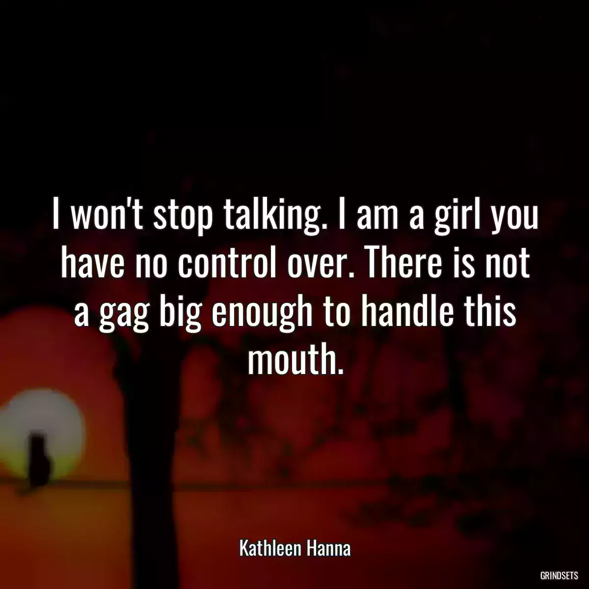 I won\'t stop talking. I am a girl you have no control over. There is not a gag big enough to handle this mouth.