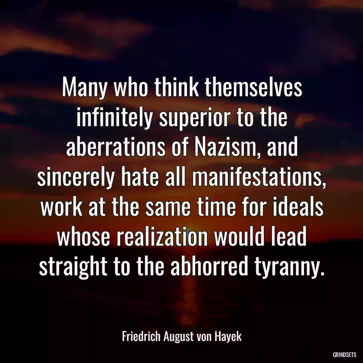 Many who think themselves infinitely superior to the aberrations of Nazism, and sincerely hate all manifestations, work at the same time for ideals whose realization would lead straight to the abhorred tyranny.