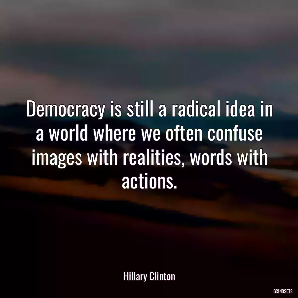 Democracy is still a radical idea in a world where we often confuse images with realities, words with actions.