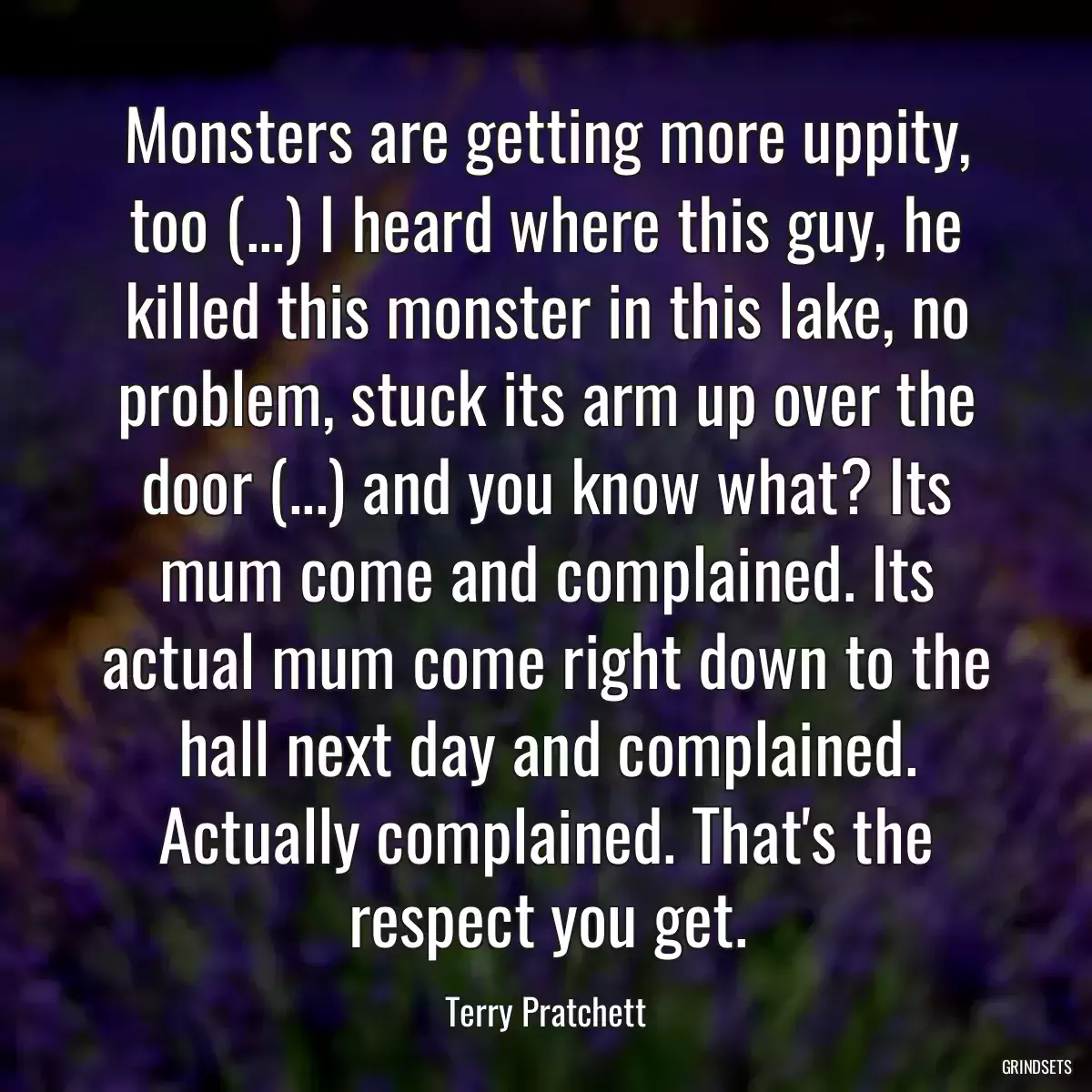 Monsters are getting more uppity, too (...) I heard where this guy, he killed this monster in this lake, no problem, stuck its arm up over the door (...) and you know what? Its mum come and complained. Its actual mum come right down to the hall next day and complained. Actually complained. That\'s the respect you get.