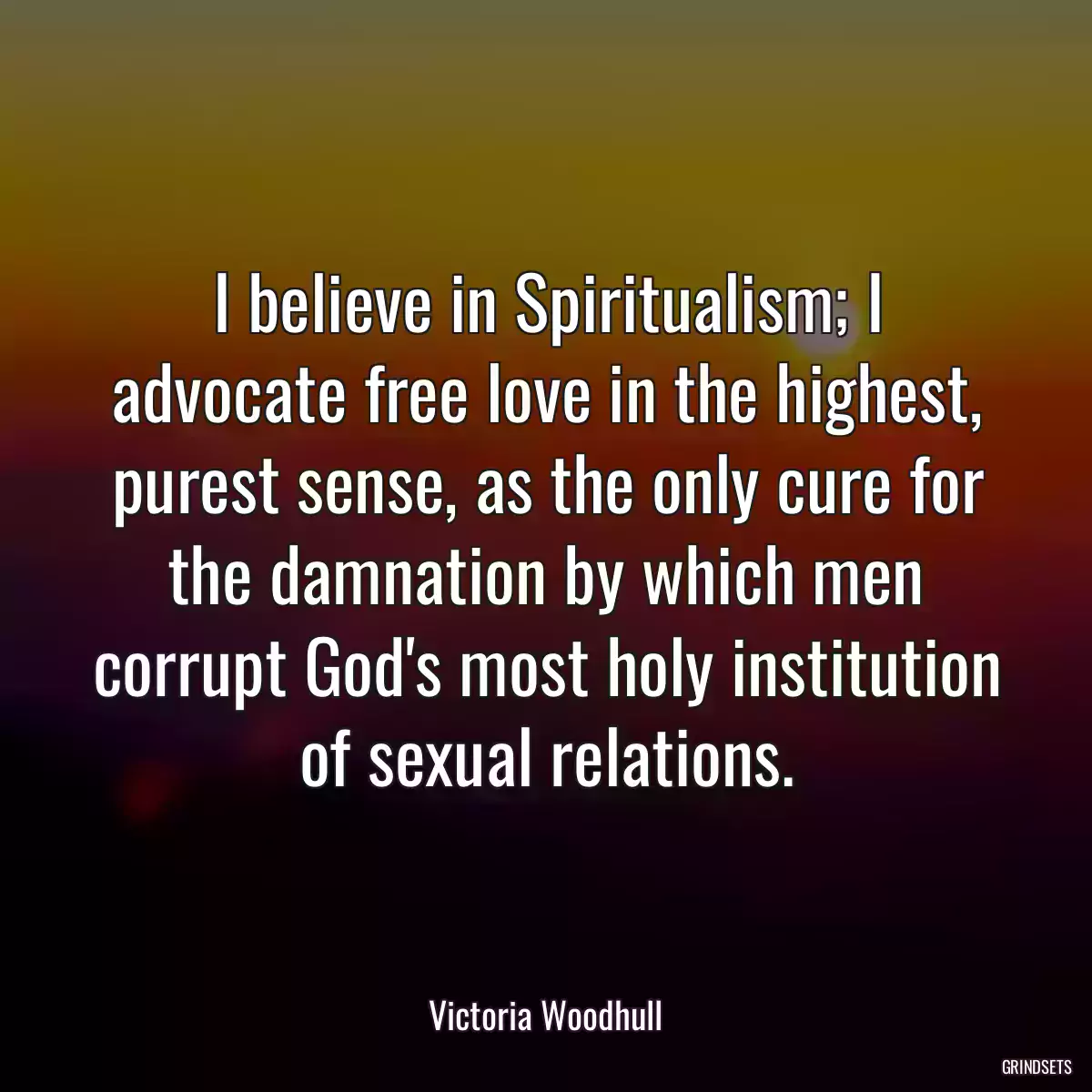 I believe in Spiritualism; I advocate free love in the highest, purest sense, as the only cure for the damnation by which men corrupt God\'s most holy institution of sexual relations.