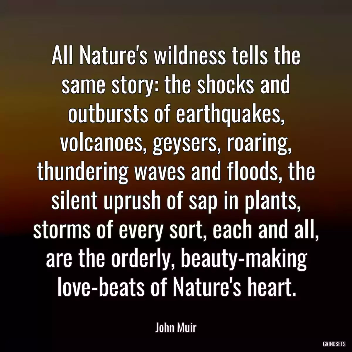 All Nature\'s wildness tells the same story: the shocks and outbursts of earthquakes, volcanoes, geysers, roaring, thundering waves and floods, the silent uprush of sap in plants, storms of every sort, each and all, are the orderly, beauty-making love-beats of Nature\'s heart.