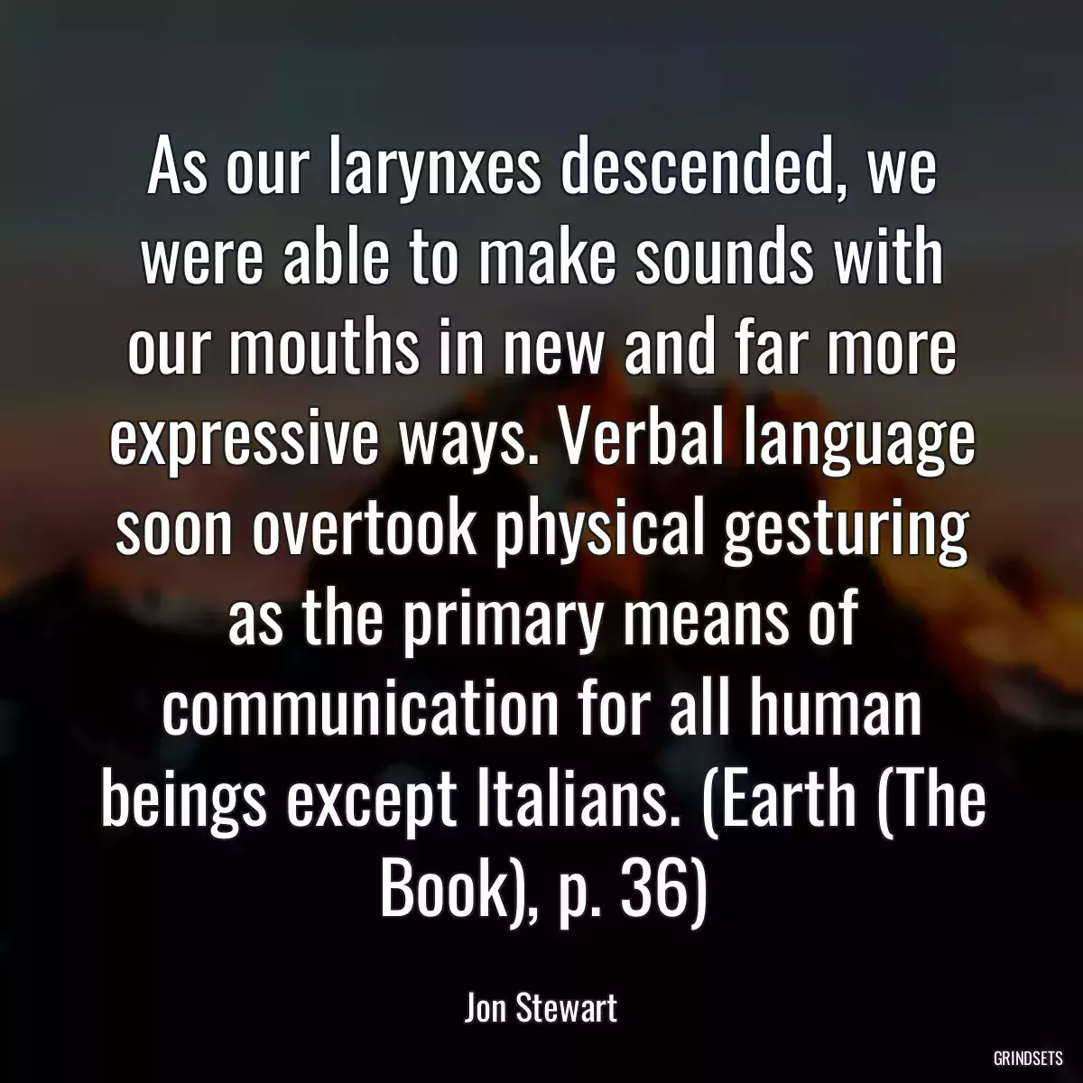 As our larynxes descended, we were able to make sounds with our mouths in new and far more expressive ways. Verbal language soon overtook physical gesturing as the primary means of communication for all human beings except Italians. (Earth (The Book), p. 36)