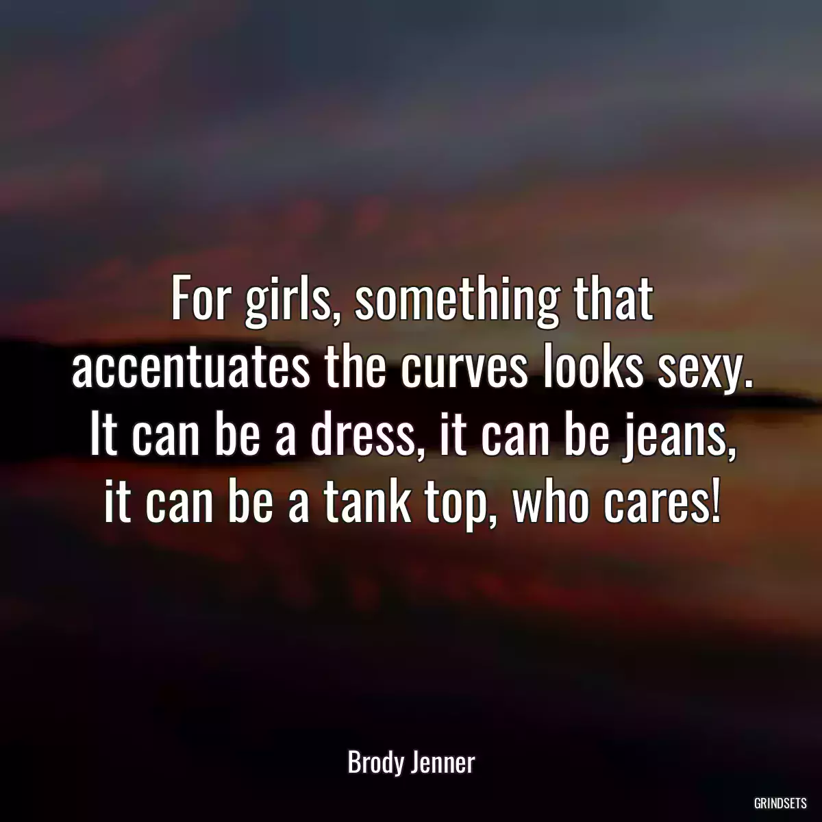 For girls, something that accentuates the curves looks sexy. It can be a dress, it can be jeans, it can be a tank top, who cares!